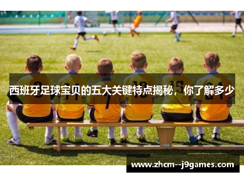 西班牙足球宝贝的五大关键特点揭秘，你了解多少