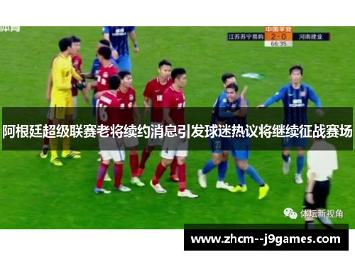 阿根廷超级联赛老将续约消息引发球迷热议将继续征战赛场 阿根廷超级联赛老将续约消息引发球迷热议将继续征战赛场