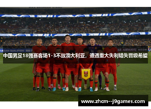 中国男足18强赛客场1-3不敌澳大利亚,遭遇重大失利错失晋级希望 中国男足18强赛客场1-3不敌澳大利亚,遭遇重大失利错失晋级希望