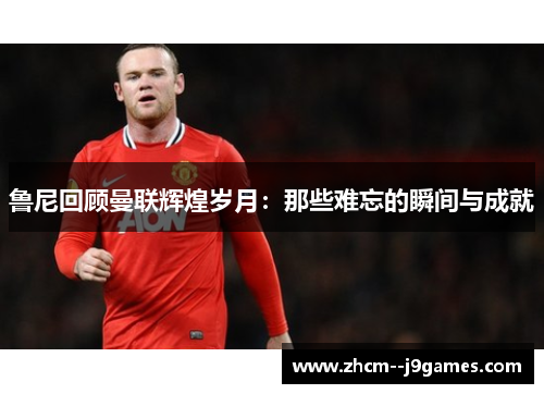 鲁尼回顾曼联辉煌岁月：那些难忘的瞬间与成就